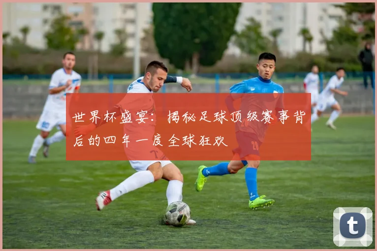 世界杯盛宴:揭秘足球顶级赛事背后的四年一度全球狂欢