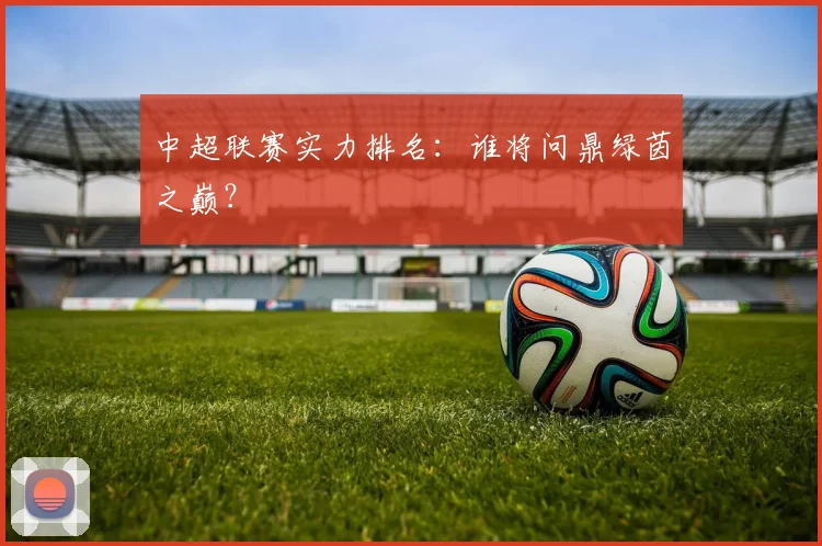 中超联赛实力排名:谁将问鼎绿茵之巅?