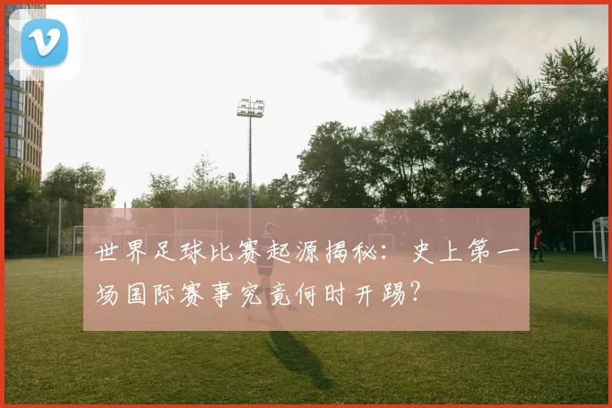 世界足球比赛起源揭秘：史上第一场国际赛事究竟何时开踢？