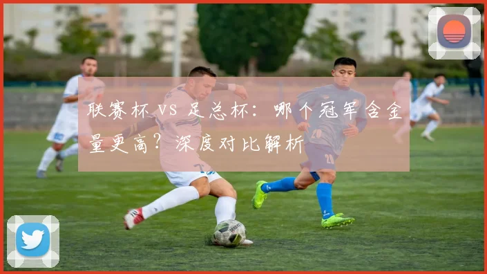 联赛杯 vs 足总杯：哪个冠军含金量更高？深度对比解析