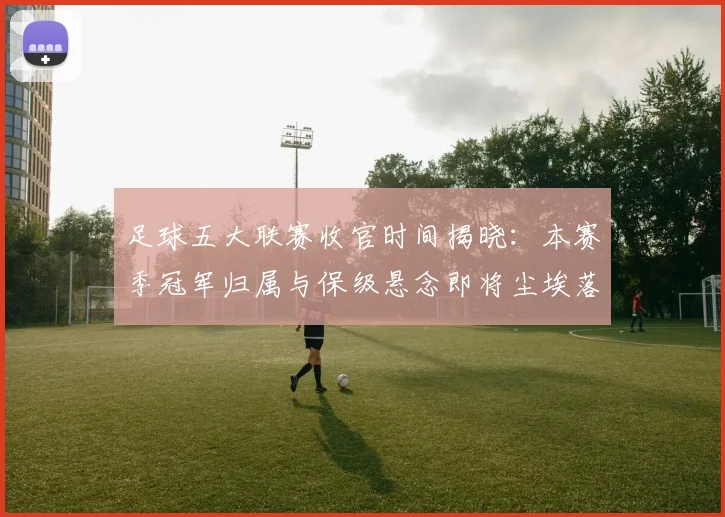 足球五大联赛收官时间揭晓：本赛季冠军归属与保级悬念即将尘埃落定