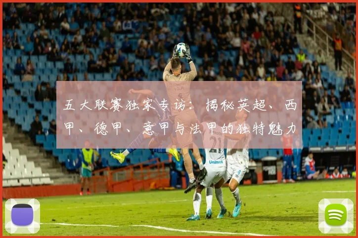 五大联赛独家专访：揭秘英超、西甲、德甲、意甲与法甲的独特魅力与核心差异