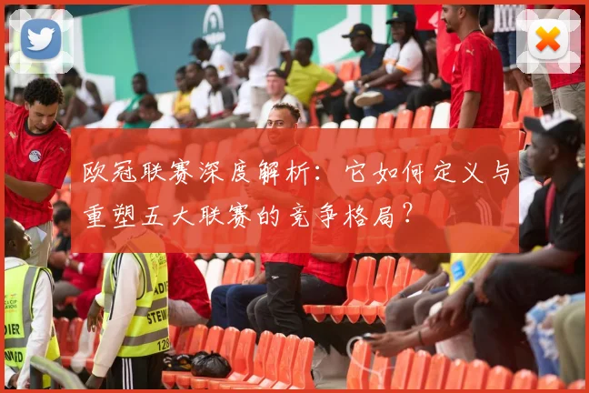 欧冠联赛深度解析:它如何定义与重塑五大联赛的竞争格局?