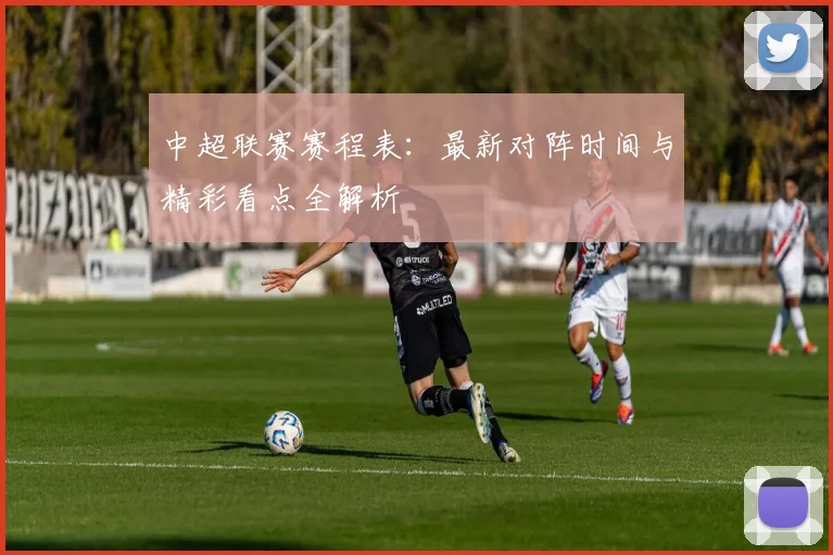 中超联赛赛程表：最新对阵时间与精彩看点全解析